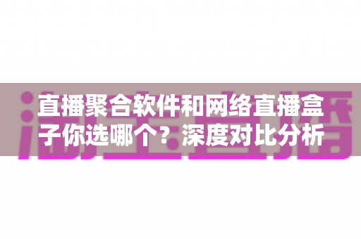 直播聚合软件和网络直播盒子你选哪个？深度对比分析助你找到最佳观影方案