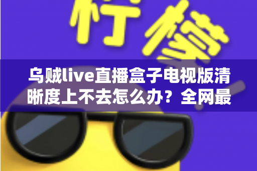 乌贼live直播盒子电视版清晰度上不去怎么办?全网最全排查与优化指南,手把手教你找回高清画质 乌贼live直播盒子电视版清晰度上不去怎么办?全网最全排查与优化指南,手把手教你找回高清画质