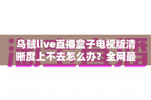 乌贼live直播盒子电视版清晰度上不去怎么办?全网最全排查与优化指南,手把手教你找回高清画质 乌贼live直播盒子电视版清晰度上不去怎么办?全网最全排查与优化指南,手把手教你找回高清画质