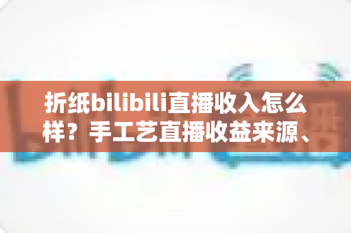 折纸bilibili直播收入怎么样？手工艺直播收益来源、收入区间与变现攻略全解析