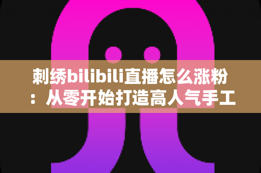 刺绣bilibili直播怎么涨粉：从零开始打造高人气手工直播间的实用指南