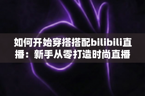 如何开始穿搭搭配bilibili直播：新手从零打造时尚直播间的全流程实战指南