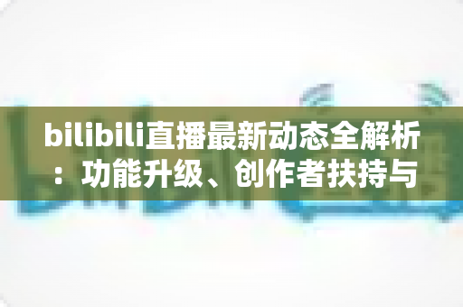 bilibili直播最新动态全解析:功能升级、创作者扶持与观看体验的全面进化指南 bilibili直播最新动态全解析:功能升级、创作者扶持与观看体验的全面进化指南