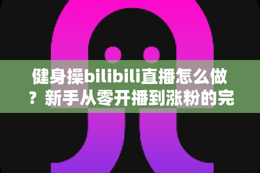 健身操bilibili直播怎么做？新手从零开播到涨粉的完整实战指南