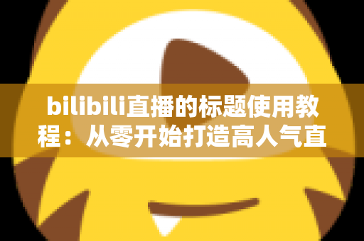 bilibili直播的标题使用教程:从零开始打造高人气直播间的实战指南 bilibili直播的标题使用教程:从零开始打造高人气直播间的实战指南