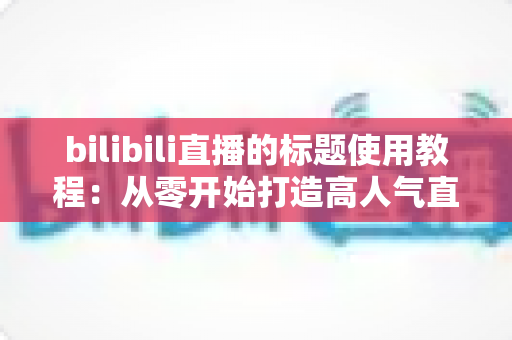 bilibili直播的标题使用教程:从零开始打造高人气直播间的实战指南 bilibili直播的标题使用教程:从零开始打造高人气直播间的实战指南
