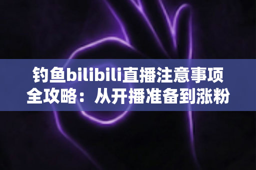 钓鱼bilibili直播注意事项全攻略:从开播准备到涨粉变现的新手必读指南 钓鱼bilibili直播注意事项全攻略:从开播准备到涨粉变现的新手必读指南