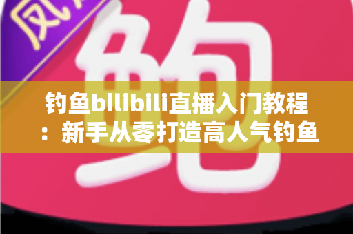 钓鱼bilibili直播入门教程：新手从零打造高人气钓鱼直播间的完整实战指南