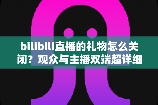 bilibili直播的礼物怎么关闭?观众与主播双端超详细设置教程,还你清爽观看体验 bilibili直播的礼物怎么关闭?观众与主播双端超详细设置教程,还你清爽观看体验