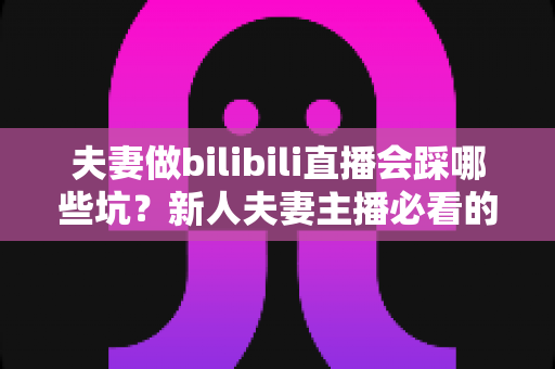 夫妻做bilibili直播会踩哪些坑？新人夫妻主播必看的全面避坑指南