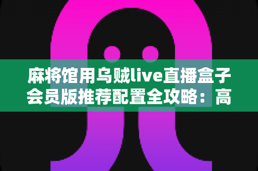 麻将馆用乌贼live直播盒子会员版推荐配置全攻略：高清流畅直播与稳定引流的完整方案