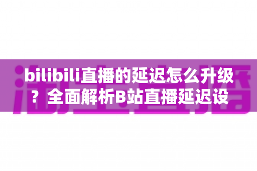 bilibili直播的延迟怎么升级？全面解析B站直播延迟设置与优化技巧，助你打造流畅稳定的直播体验
