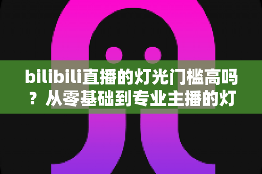 bilibili直播的灯光门槛高吗？从零基础到专业主播的灯光配置全解析