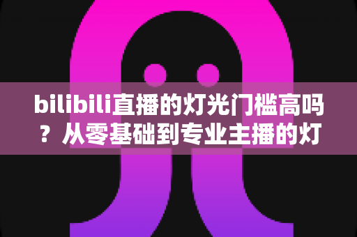 bilibili直播的灯光门槛高吗？从零基础到专业主播的灯光配置全解析