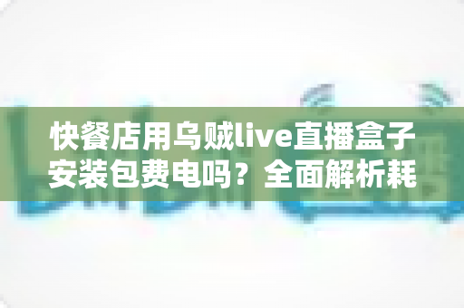 快餐店用乌贼live直播盒子安装包费电吗?全面解析耗电量、电费成本与省电实用指南 快餐店用乌贼live直播盒子安装包费电吗?全面解析耗电量、电费成本与省电实用指南