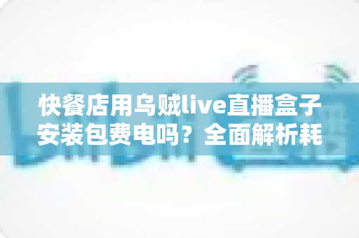 快餐店用乌贼live直播盒子安装包费电吗?全面解析耗电量、电费成本与省电实用指南 快餐店用乌贼live直播盒子安装包费电吗?全面解析耗电量、电费成本与省电实用指南