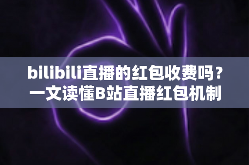 bilibili直播的红包收费吗?一文读懂B站直播红包机制、参与方式与防骗指南 bilibili直播的红包收费吗?一文读懂B站直播红包机制、参与方式与防骗指南
