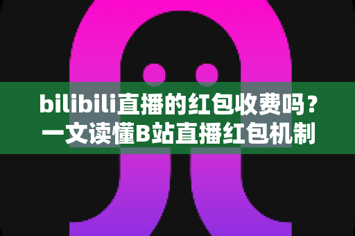 bilibili直播的红包收费吗?一文读懂B站直播红包机制、参与方式与防骗指南 bilibili直播的红包收费吗?一文读懂B站直播红包机制、参与方式与防骗指南