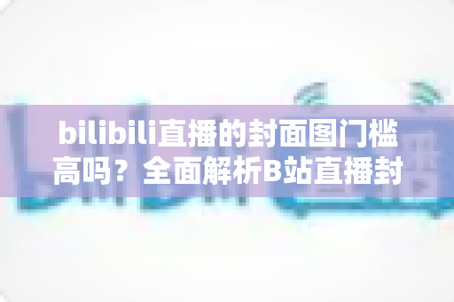 bilibili直播的封面图门槛高吗？全面解析B站直播封面规范与设计技巧，助你轻松过审吸引观众
