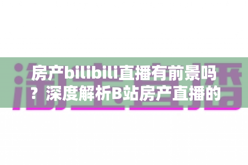 房产bilibili直播有前景吗？深度解析B站房产直播的机遇、挑战与变现路径