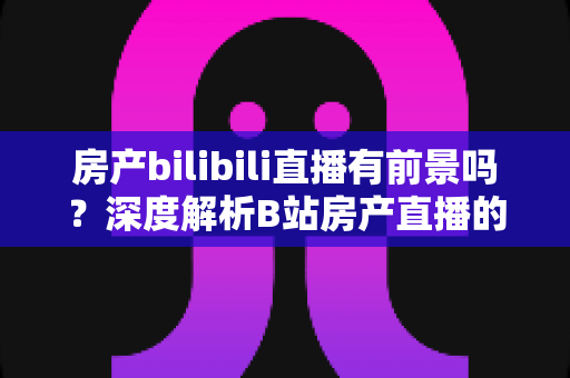 房产bilibili直播有前景吗？深度解析B站房产直播的机遇、挑战与变现路径
