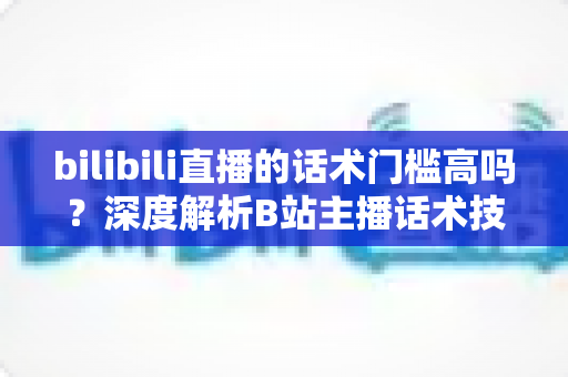 bilibili直播的话术门槛高吗?深度解析B站主播话术技巧与入门全指南 bilibili直播的话术门槛高吗?深度解析B站主播话术技巧与入门全指南