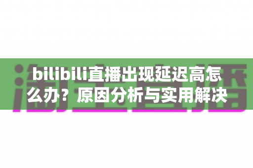 bilibili直播出现延迟高怎么办？原因分析与实用解决技巧全指南