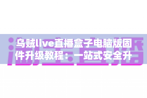 乌贼live直播盒子电脑版固件升级教程:一站式安全升级全流程,让直播更稳定、画质更出色 乌贼live直播盒子电脑版固件升级教程:一站式安全升级全流程,让直播更稳定、画质更出色