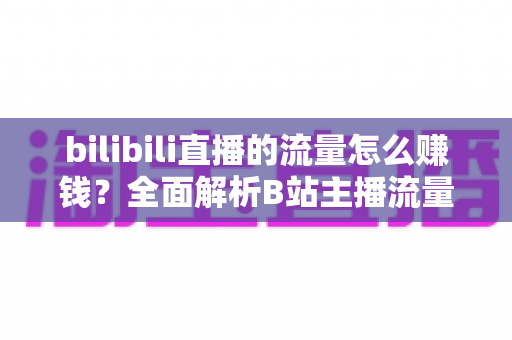 bilibili直播的流量怎么赚钱？全面解析B站主播流量变现的实战指南