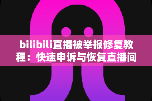 bilibili直播被举报修复教程：快速申诉与恢复直播间的完整实用指南