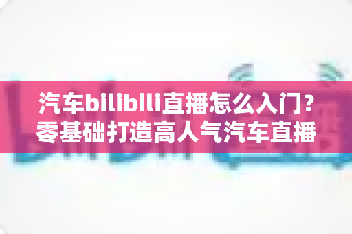 汽车bilibili直播怎么入门?零基础打造高人气汽车直播间的实战指南 汽车bilibili直播怎么入门?零基础打造高人气汽车直播间的实战指南