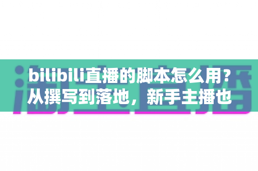 bilibili直播的脚本怎么用?从撰写到落地,新手主播也能上手的直播脚本实战全攻略 bilibili直播的脚本怎么用?从撰写到落地,新手主播也能上手的直播脚本实战全攻略