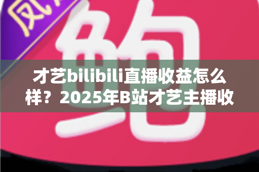 才艺bilibili直播收益怎么样?2025年B站才艺主播收入全解析与变现攻略 才艺bilibili直播收益怎么样?2025年B站才艺主播收入全解析与变现攻略