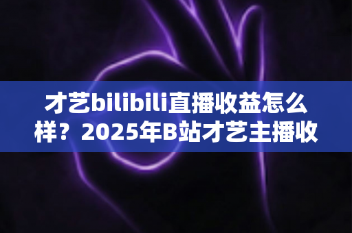 才艺bilibili直播收益怎么样?2025年B站才艺主播收入全解析与变现攻略 才艺bilibili直播收益怎么样?2025年B站才艺主播收入全解析与变现攻略