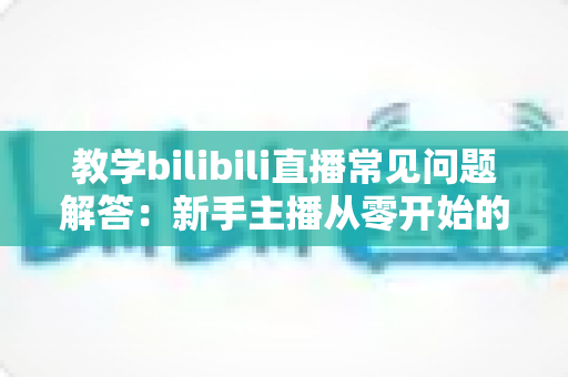 教学bilibili直播常见问题解答:新手主播从零开始的高效开播指南 教学bilibili直播常见问题解答:新手主播从零开始的高效开播指南