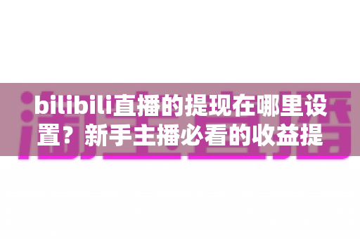 bilibili直播的提现在哪里设置？新手主播必看的收益提现全流程攻略