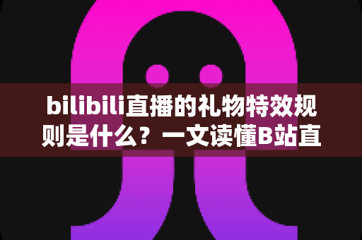 bilibili直播的礼物特效规则是什么？一文读懂B站直播礼物特效类型、触发条件与完整玩法指南