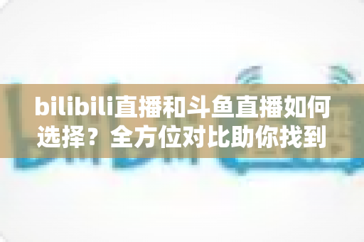 bilibili直播和斗鱼直播如何选择?全方位对比助你找到最适合的直播平台 bilibili直播和斗鱼直播如何选择?全方位对比助你找到最适合的直播平台