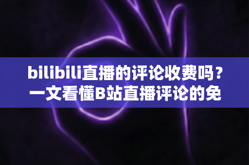 bilibili直播的评论收费吗？一文看懂B站直播评论的免费与付费规则