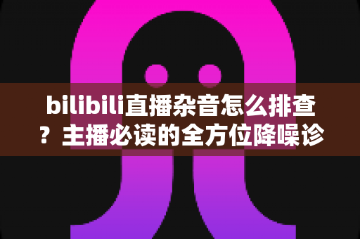 bilibili直播杂音怎么排查?主播必读的全方位降噪诊断与解决方案指南 bilibili直播杂音怎么排查?主播必读的全方位降噪诊断与解决方案指南