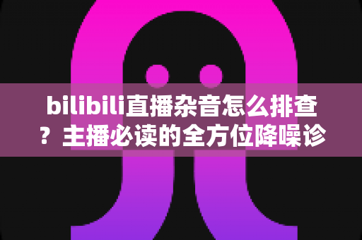 bilibili直播杂音怎么排查?主播必读的全方位降噪诊断与解决方案指南 bilibili直播杂音怎么排查?主播必读的全方位降噪诊断与解决方案指南