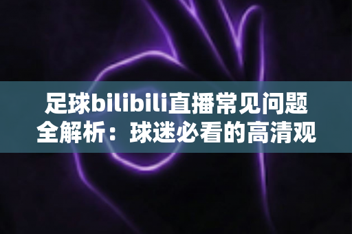 足球bilibili直播常见问题全解析：球迷必看的高清观赛避坑指南