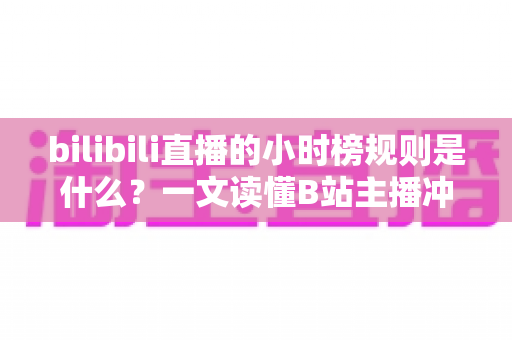bilibili直播的小时榜规则是什么？一文读懂B站主播冲榜机制与上榜技巧