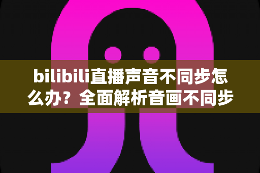 bilibili直播声音不同步怎么办？全面解析音画不同步的原因与高效解决方法