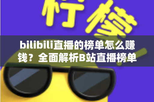bilibili直播的榜单怎么赚钱?全面解析B站直播榜单的变现逻辑与冲榜攻略 bilibili直播的榜单怎么赚钱?全面解析B站直播榜单的变现逻辑与冲榜攻略
