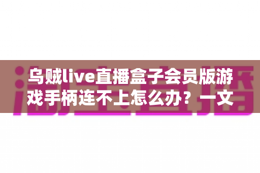 乌贼live直播盒子会员版游戏手柄连不上怎么办?一文搞懂排查步骤与实用修复方案 乌贼live直播盒子会员版游戏手柄连不上怎么办?一文搞懂排查步骤与实用修复方案