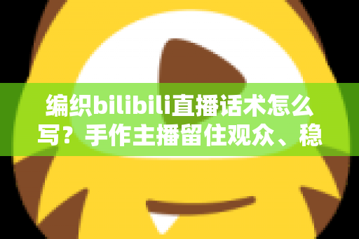 编织bilibili直播话术怎么写？手作主播留住观众、稳步涨粉的全套话术指南
