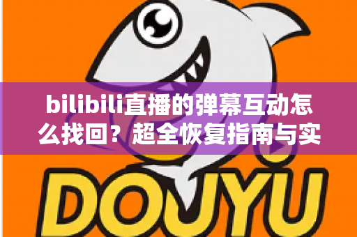 bilibili直播的弹幕互动怎么找回？超全恢复指南与实用防丢技巧一次讲透