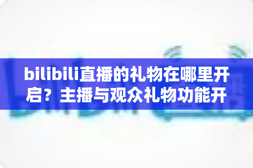 bilibili直播的礼物在哪里开启?主播与观众礼物功能开启使用全攻略 bilibili直播的礼物在哪里开启?主播与观众礼物功能开启使用全攻略