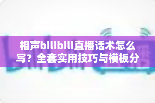 相声bilibili直播话术怎么写？全套实用技巧与模板分享，助你打造高人气直播间